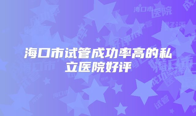 海口市试管成功率高的私立医院好评