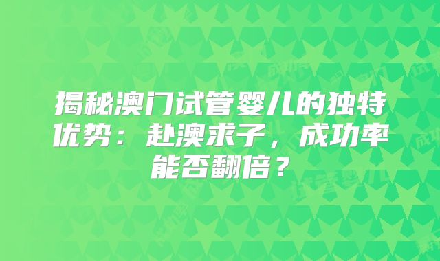 揭秘澳门试管婴儿的独特优势:赴澳求子,成功率能否翻倍?