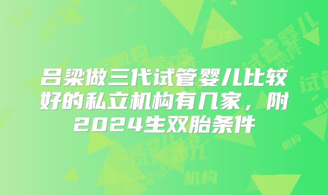 吕梁做三代试管婴儿比较好的私立机构有几家，附2024生双胎条件