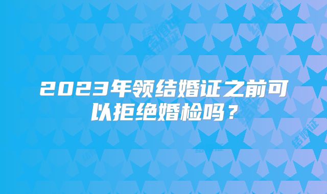 2023年领结婚证之前可以拒绝婚检吗？