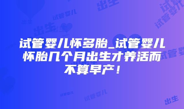 试管婴儿怀多胎_试管婴儿怀胎几个月出生才养活而不算早产！