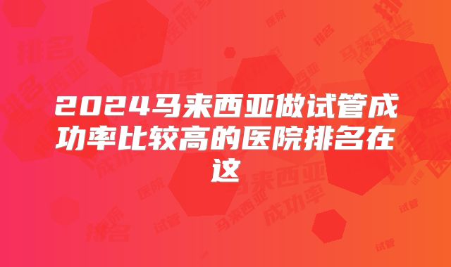 2024马来西亚做试管成功率比较高的医院排名在这