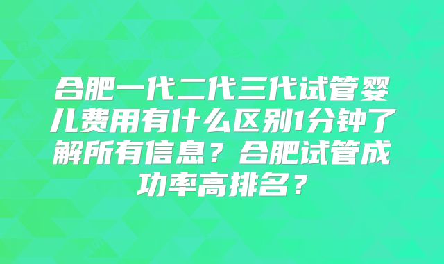 合肥一代二代三代试管婴儿费用有什么区别1分钟了解所有信息？合肥试管成功率高排名？