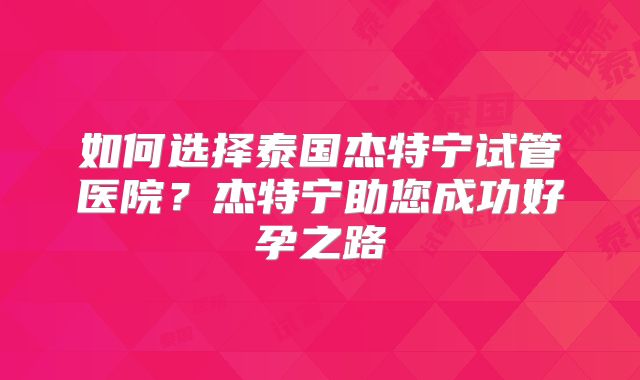 如何选择泰国杰特宁试管医院？杰特宁助您成功好孕之路