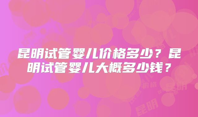 昆明试管婴儿价格多少？昆明试管婴儿大概多少钱？