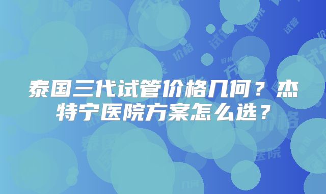 泰国三代试管价格几何？杰特宁医院方案怎么选？