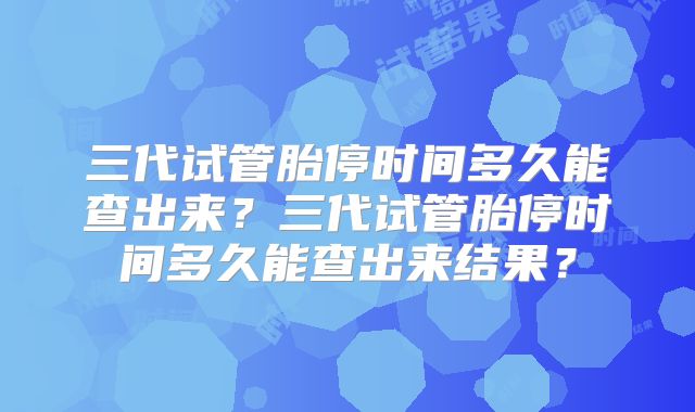 三代试管胎停时间多久能查出来？三代试管胎停时间多久能查出来结果？