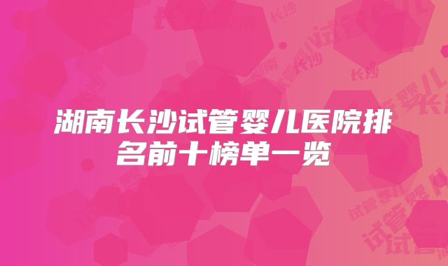 湖南长沙试管婴儿医院排名前十榜单一览
