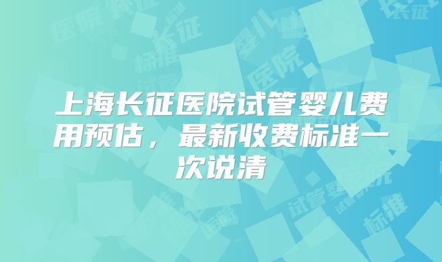 上海长征医院试管婴儿费用预估，最新收费标准一次说清