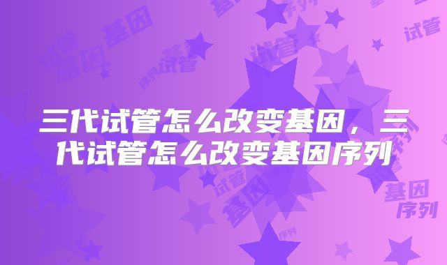 三代试管怎么改变基因，三代试管怎么改变基因序列