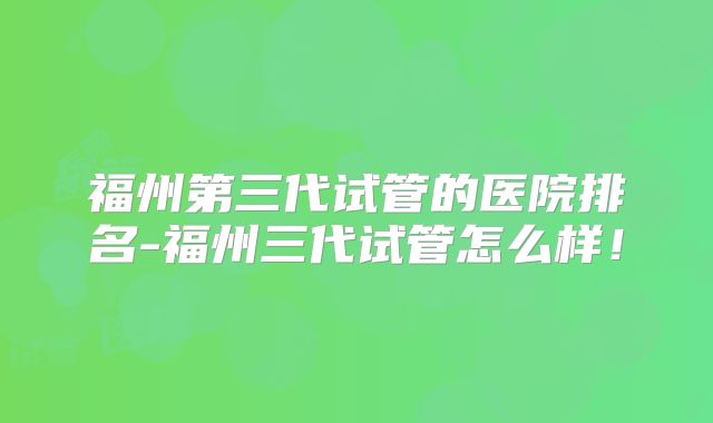 福州第三代试管的医院排名-福州三代试管怎么样！