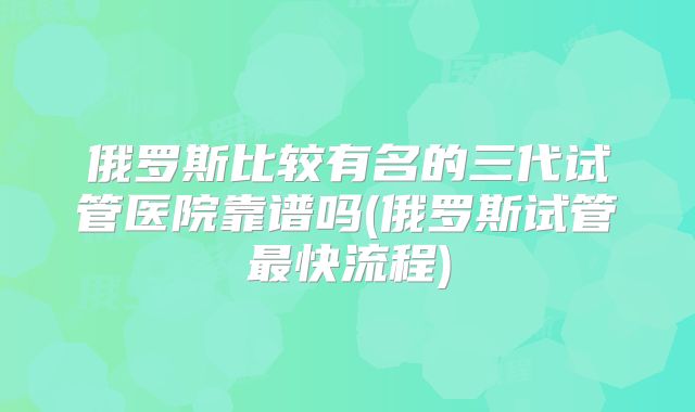 俄罗斯比较有名的三代试管医院靠谱吗(俄罗斯试管最快流程)