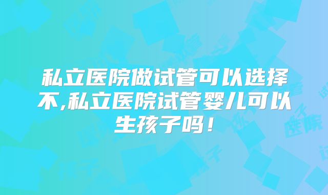 私立医院做试管可以选择不,私立医院试管婴儿可以生孩子吗！