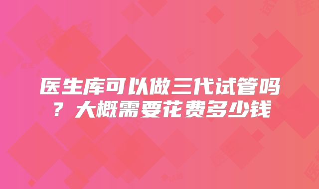 医生库可以做三代试管吗？大概需要花费多少钱