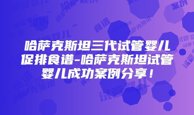 哈萨克斯坦三代试管婴儿促排食谱-哈萨克斯坦试管婴儿成功案例分享!