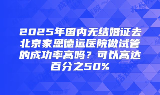 2025年国内无结婚证去北京家恩德运医院做试管的成功率高吗？可以高达百分之50%