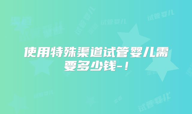 使用特殊渠道试管婴儿需要多少钱-！