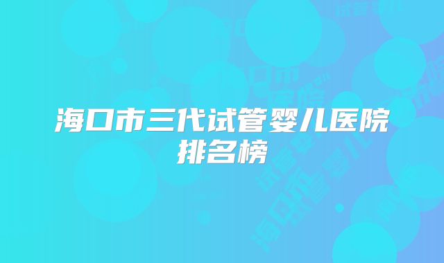 海口市三代试管婴儿医院排名榜