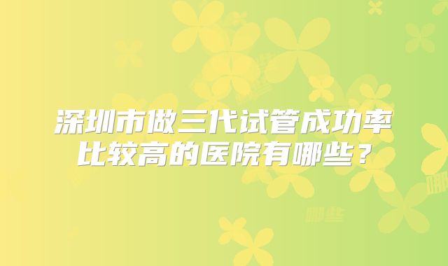 深圳市做三代试管成功率比较高的医院有哪些？