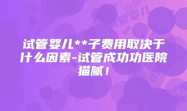 试管婴儿**子费用取决于什么因素-试管成功功医院猫腻!