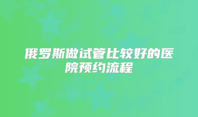 俄罗斯做试管比较好的医院预约流程