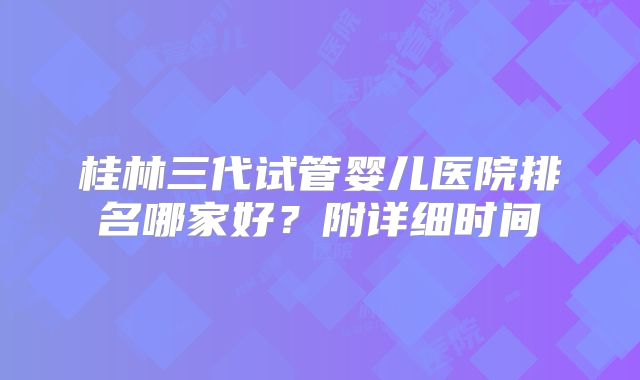 桂林三代试管婴儿医院排名哪家好？附详细时间