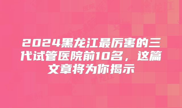 2024黑龙江最厉害的三代试管医院前10名，这篇文章将为你揭示
