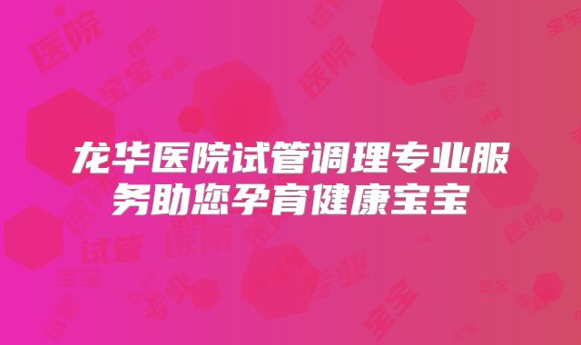 龙华医院试管调理专业服务助您孕育健康宝宝