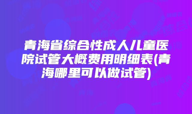青海省综合性成人儿童医院试管大概费用明细表(青海哪里可以做试管)