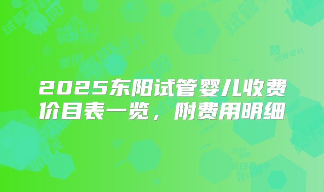 2025东阳试管婴儿收费价目表一览,附费用明细