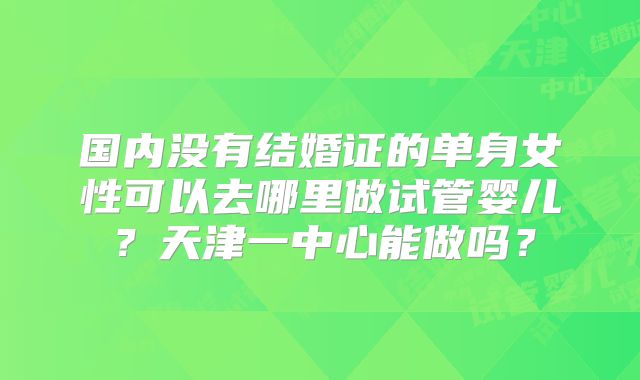 国内没有结婚证的单身女性可以去哪里做试管婴儿？天津一中心能做吗？