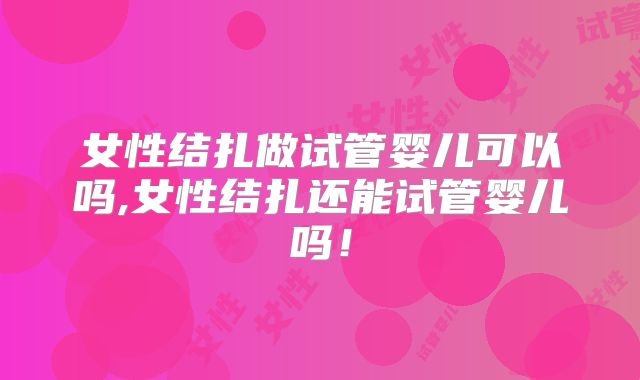 女性结扎做试管婴儿可以吗,女性结扎还能试管婴儿吗！