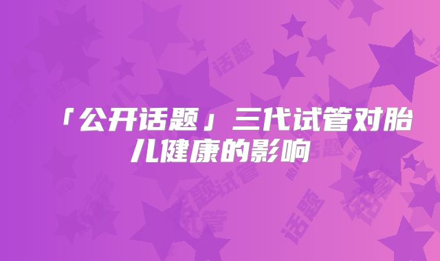 「公开话题」三代试管对胎儿健康的影响