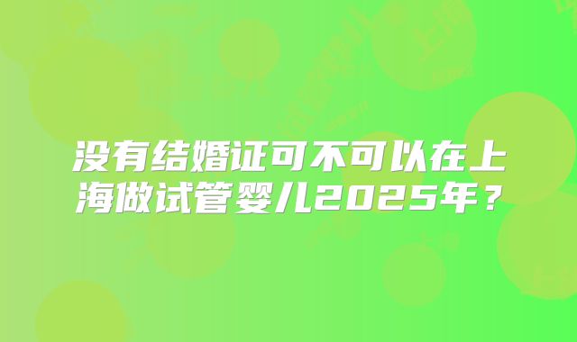 没有结婚证可不可以在上海做试管婴儿2025年？
