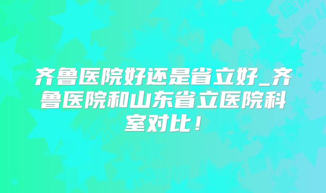 齐鲁医院好还是省立好_齐鲁医院和山东省立医院科室对比!