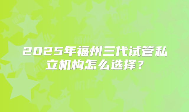 2025年福州三代试管私立机构怎么选择？