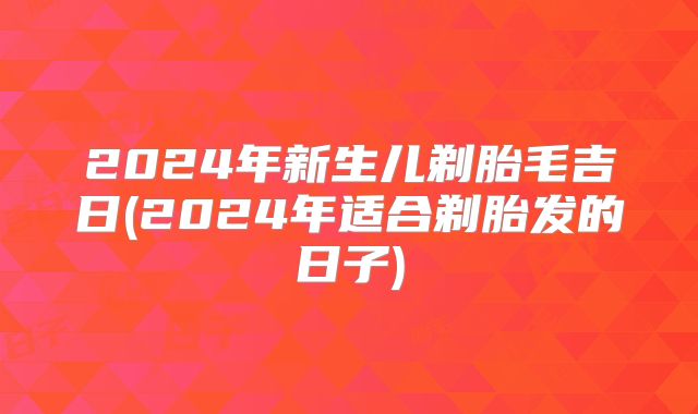 2024年新生儿剃胎毛吉日(2024年适合剃胎发的日子)