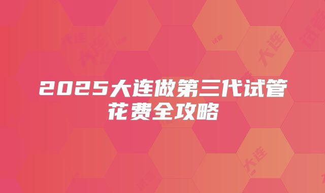 2025大连做第三代试管花费全攻略