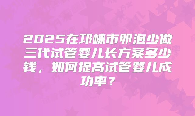 2025在邛崃市卵泡少做三代试管婴儿长方案多少钱，如何提高试管婴儿成功率？