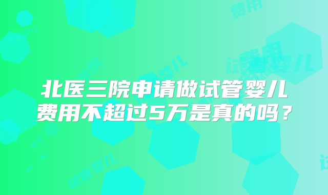北医三院申请做试管婴儿费用不超过5万是真的吗？