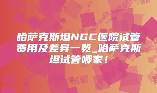 哈萨克斯坦NGC医院试管费用及差异一览_哈萨克斯坦试管哪家！