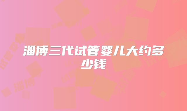 淄博三代试管婴儿大约多少钱