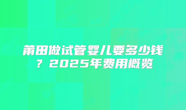 莆田做试管婴儿要多少钱？2025年费用概览