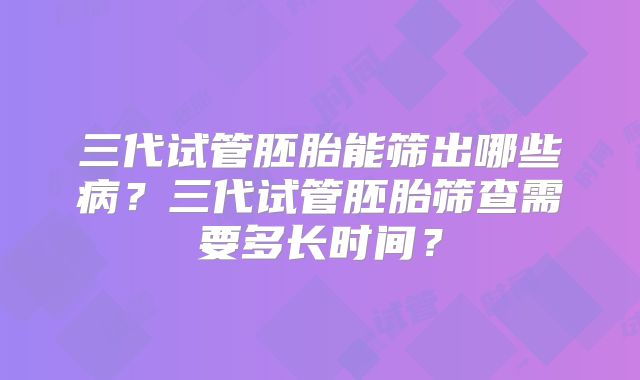 三代试管胚胎能筛出哪些病?三代试管胚胎筛查需要多长时间?