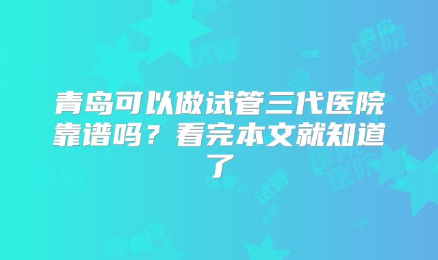 青岛可以做试管三代医院靠谱吗？看完本文就知道了