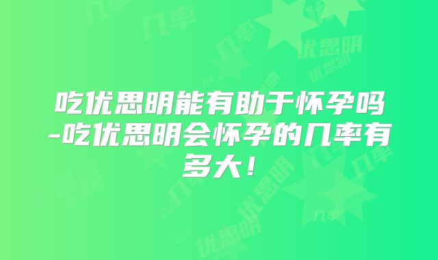 吃优思明能有助于怀孕吗-吃优思明会怀孕的几率有多大!