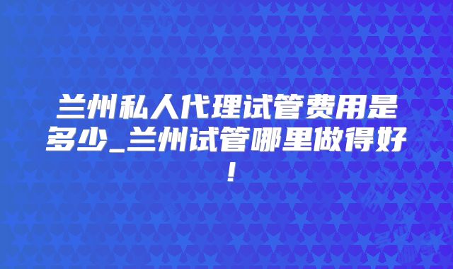 兰州私人代理试管费用是多少_兰州试管哪里做得好！