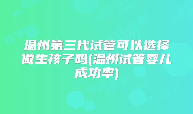 温州第三代试管可以选择做生孩子吗(温州试管婴儿成功率)