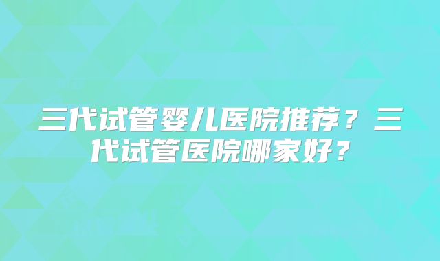三代试管婴儿医院推荐？三代试管医院哪家好？