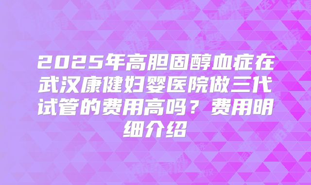 2025年高胆固醇血症在武汉康健妇婴医院做三代试管的费用高吗？费用明细介绍